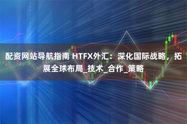 配资网站导航指南 HTFX外汇：深化国际战略，拓展全球布局_技术_合作_策略