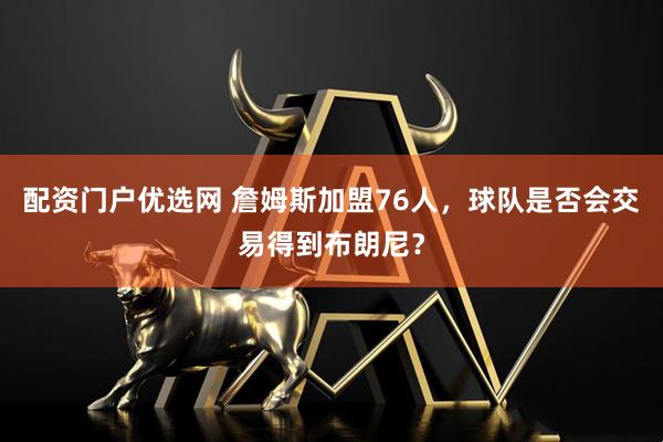 配资门户优选网 詹姆斯加盟76人，球队是否会交易得到布朗尼？