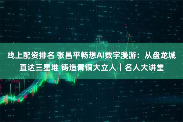 线上配资排名 张昌平畅想AI数字漫游：从盘龙城直达三星堆 铸造青铜大立人｜名人大讲堂