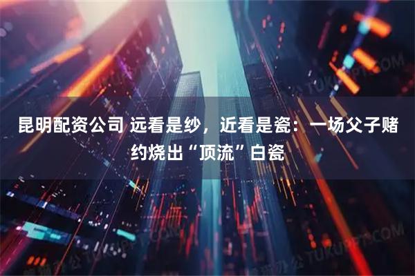 昆明配资公司 远看是纱，近看是瓷：一场父子赌约烧出“顶流”白瓷
